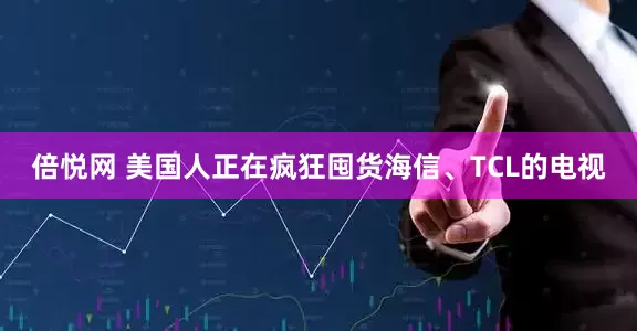 倍悦网 美国人正在疯狂囤货海信、TCL的电视