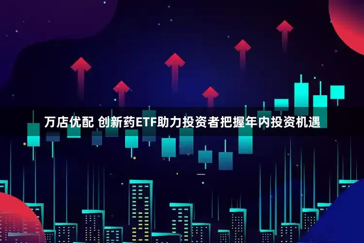 万店优配 创新药ETF助力投资者把握年内投资机遇