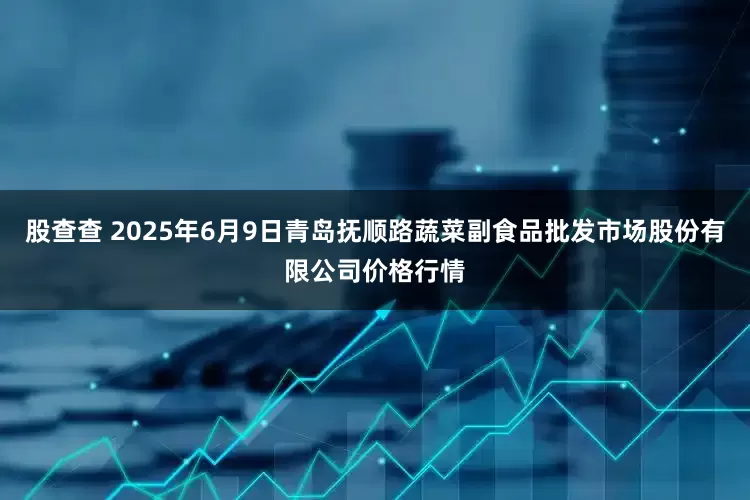 股查查 2025年6月9日青岛抚顺路蔬菜副食品批发市场股份有限公司价格行情