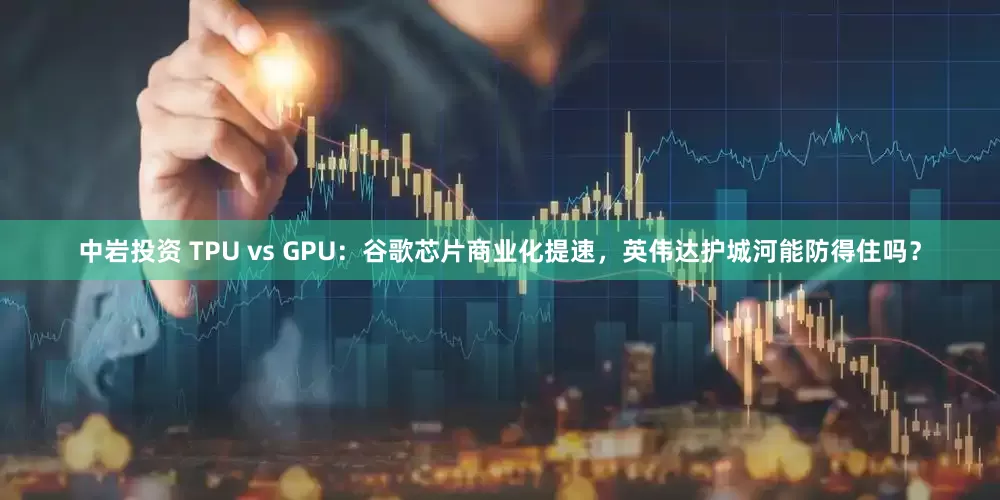 中岩投资 TPU vs GPU：谷歌芯片商业化提速，英伟达护城河能防得住吗？