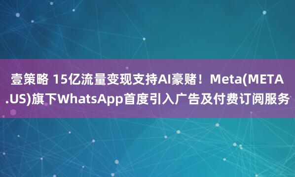 壹策略 15亿流量变现支持AI豪赌！Meta(META.US)旗下WhatsApp首度引入广告及付费订阅服务
