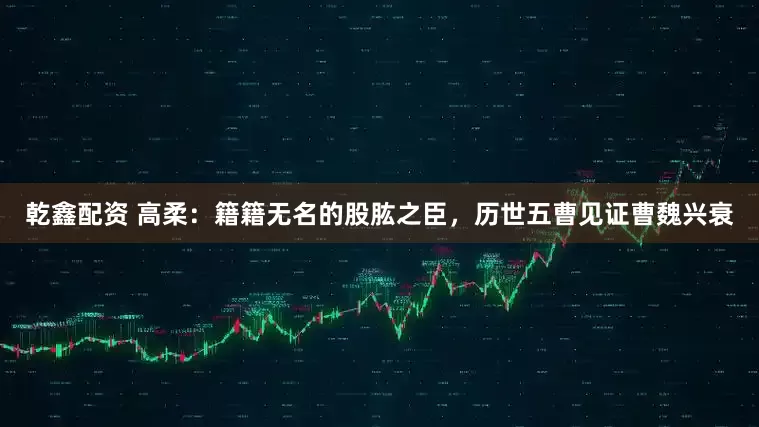 乾鑫配资 高柔：籍籍无名的股肱之臣，历世五曹见证曹魏兴衰