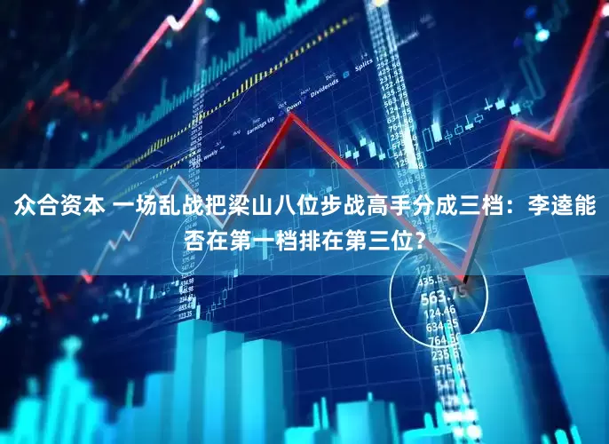众合资本 一场乱战把梁山八位步战高手分成三档：李逵能否在第一档排在第三位？